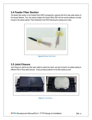 FTTH Development Manual/Part 1: FTTH Design & Installation Ch3 - 5
3.4 Feeder Fiber Section
The feeder fiber section in the Outside Plant (OSP) corresponds in general with the E-side cable section of
the Access Network. Thus, this section bridges the Central Office ODF with the remote splitter(s) normally
housed in the optical cabinet / Fiber Distribution Hub (FDH) following the existing duct routes.
3.5 Joint Closure
Joint Closure is used to join fiber optic cables to extend the reach, and also to branch out cables leading to
different FDH or Drop cable closures. It also provides protection for the fiber splices as well.
Figure 3-6: Ribbon Fiber Cable
Figure 3-7: Joint Closure
 