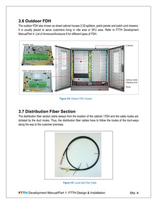 FTTH Development Manual/Part 1: FTTH Design & Installation Ch3 - 6
3.6 Outdoor FDH
The outdoor FDH also known as street cabinet houses 2:32-splitters, patch panels and patch cord drawers.
It is usually placed to serve customers living in villa area or SFU area. Refer to FTTH Development
Manual/Part 4: List of Annexure/Annexure 8 for different types of FDH.
3.7 Distribution Fiber Section
The distribution fiber section starts always from the location of the cabinet / FDH and the cable routes are
dictated by the duct routes. Thus, the distribution fiber cables have to follow the routes of the duct-ways
along the way to the customer premises.
Figure 3-9: Loose tube Fiber Cable
Figure 3-8: Outdoor FDH, Huawei
 