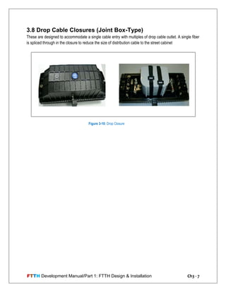 FTTH Development Manual/Part 1: FTTH Design & Installation Ch3 - 7
3.8 Drop Cable Closures (Joint Box-Type)
These are designed to accommodate a single cable entry with multiples of drop cable outlet. A single fiber
is spliced through in the closure to reduce the size of distribution cable to the street cabinet
Figure 3-10: Drop Closure
 