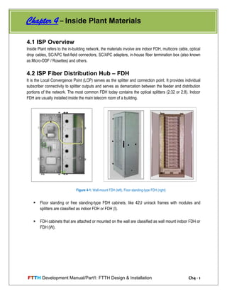 FTTH Development Manual/Part1: FTTH Design & Installation Ch4 - 1
4.1 ISP Overview
Inside Plant refers to the in-building network, the materials involve are indoor FDH, multicore cable, optical
drop cables, SC/APC fast-field connectors, SC/APC adapters, in-house fiber termination box (also known
as Micro-ODF / Rosettes) and others.
4.2 ISP Fiber Distribution Hub – FDH
It is the Local Convergence Point (LCP) serves as the splitter and connection point. It provides individual
subscriber connectivity to splitter outputs and serves as demarcation between the feeder and distribution
portions of the network. The most common FDH today contains the optical splitters (2:32 or 2:8). Indoor
FDH are usually installed inside the main telecom room of a building.
 Floor standing or free standing-type FDH cabinets, like 42U unirack frames with modules and
splitters are classified as indoor FDH or FDH (I).
 FDH cabinets that are attached or mounted on the wall are classified as wall mount indoor FDH or
FDH (W).
Figure 4-1: Wall-mount FDH (left), Floor standing-type FDH (right)
Chapter 4 – Inside Plant Materials
 