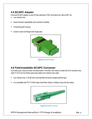 FTTH Development Manual/Part1: FTTH Design & Installation Ch4 - 3
4.5 SC/APC Adapter
Universal SC/APC adapter is used for fiber patching in FDH, termination box, Micro-ODF, etc.
 Low insertion loss
 Good connector repeatability and connection durability
 Composite green housing
 Ceramic insert and flanged with single plate.
4.6 Field-Installable SC/APC Connector
It provides quick, easy and clean connectorization in the field. And needs a simple tool kit for standard drop
cable 1F & 2F and low friction types drop cables and multicore riser cable.
 Low insertion loss, ≥ 50 dB return loss fast-field connectors angled polished type.
 It is compatible with ITU-T G.652 single mode fibers 250µm or 900µm drop and riser cables.
Figure 4-4: SC/APC Adapter
Figure 4-5: SC/APC Connector
 