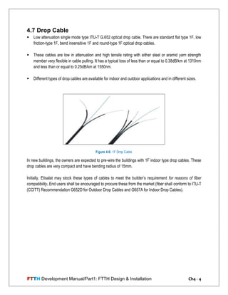 FTTH Development Manual/Part1: FTTH Design & Installation Ch4 - 4
4.7 Drop Cable
 Low attenuation single mode type ITU-T G.652 optical drop cable. There are standard flat type 1F, low
friction-type 1F, bend insensitive 1F and round-type 1F optical drop cables.
 These cables are low in attenuation and high tensile rating with either steel or aramid yarn strength
member very flexible in cable pulling. It has a typical loss of less than or equal to 0.38dB/km at 1310nm
and less than or equal to 0.25dB/km at 1550nm.
 Different types of drop cables are available for indoor and outdoor applications and in different sizes.
In new buildings, the owners are expected to pre-wire the buildings with 1F indoor type drop cables. These
drop cables are very compact and have bending radius of 15mm.
Initially, Etisalat may stock these types of cables to meet the builder‘s requirement for reasons of fiber
compatibility. End users shall be encouraged to procure these from the market (fiber shall conform to ITU-T
(CCITT) Recommendation G652D for Outdoor Drop Cables and G657A for Indoor Drop Cables).
Figure 4-6: 1F Drop Cable
 