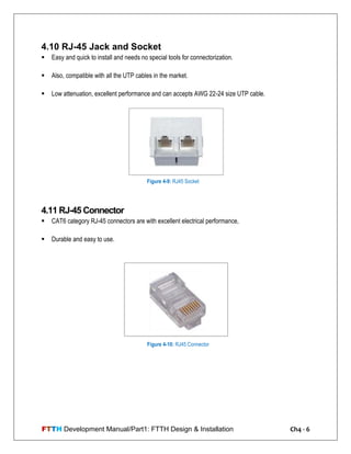 FTTH Development Manual/Part1: FTTH Design & Installation Ch4 - 6
4.10 RJ-45 Jack and Socket
 Easy and quick to install and needs no special tools for connectorization.
 Also, compatible with all the UTP cables in the market.
 Low attenuation, excellent performance and can accepts AWG 22-24 size UTP cable.
4.11 RJ-45 Connector
 CAT6 category RJ-45 connectors are with excellent electrical performance,
 Durable and easy to use.
Figure 4-9: RJ45 Socket
Figure 4-10: RJ45 Connector
 