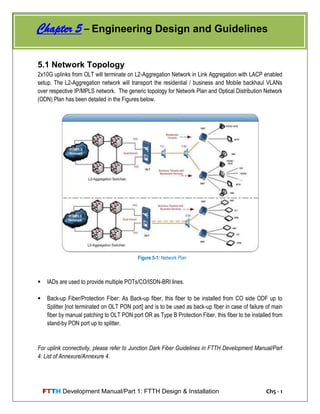 FTTH Development Manual/Part 1: FTTH Design & Installation Ch5 - 1
5.1 Network Topology
2x10G uplinks from OLT will terminate on L2-Aggregation Network in Link Aggregation with LACP enabled
setup. The L2-Aggregation network will transport the residential / business and Mobile backhaul VLANs
over respective IP/MPLS network. The generic topology for Network Plan and Optical Distribution Network
(ODN) Plan has been detailed in the Figures below.
 IADs are used to provide multiple POTs/CO/ISDN-BRI lines.
 Back-up Fiber/Protection Fiber: As Back-up fiber, this fiber to be installed from CO side ODF up to
Splitter [not terminated on OLT PON port] and is to be used as back-up fiber in case of failure of main
fiber by manual patching to OLT PON port OR as Type B Protection Fiber, this fiber to be installed from
stand-by PON port up to splitter.
For uplink connectivity, please refer to Junction Dark Fiber Guidelines in FTTH Development Manual/Part
4: List of Annexure/Annexure 4.
Chapter 5 – Engineering Design and Guidelines
Figure 5-1: Network Plan
 
