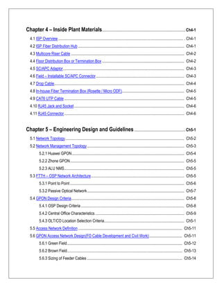 Chapter 4 – Inside Plant Materials................................................................................... Ch4-1
4.1 ISP Overview............................................................................................................................. . Ch4-1
4.2 ISP Fiber Distribution Hub .......................................................................................................... Ch4-1
4.3 Multicore Riser Cable ................................................................................................................. Ch4-2
4.4 Floor Distribution Box or Termination Box .................................................................................. Ch4-2
4.5 SC/APC Adaptor......................................................................................................................... Ch4-3
4.6 Field – Installable SC/APC Connector........................................................................................ Ch4-3
4.7 Drop Cable.................................................................................................................................. Ch4-4
4.8 In-house Fiber Termination Box (Rosette / Micro ODF).............................................................. Ch4-5
4.9 CAT6 UTP Cable........................................................................................................................ Ch4-5
4.10 RJ45 Jack and Socket.............................................................................................................. Ch4-6
4.11 RJ45 Connector........................................................................................................................ Ch4-6
Chapter 5 – Engineering Design and Guidelines................................................... Ch5-1
5.1 Network Topology....................................................................................................................... Ch5-2
5.2 Network Management Topology................................................................................................. Ch5-3
5.2.1 Huawei GPON................................................................................................................ Ch5-4
5.2.2 Zhone GPON.................................................................................................................. Ch5-5
5.2.3 ALU NMS........................................................................................................................ Ch5-5
5.3 FTTH – OSP Network Architecture............................................................................................. Ch5-5
5.3.1 Point to Point .................................................................................................................. Ch5-6
5.3.2 Passive Optical Network................................................................................................. Ch5-7
5.4 GPON Design Criteria................................................................................................................. Ch5-8
5.4.1 OSP Design Criteria ....................................................................................................... Ch5-8
5.4.2 Central Office Characteristics......................................................................................... Ch5-9
5.4.3 OLT/CO Location Selection Criteria................................................................................ Ch5-1
5.5 Access Network Definition ........................................................................................................ Ch5-11
5.6 GPON Access Network Design(FO Cable Development and Civil Work)................................. Ch5-11
5.6.1 Green Field................................................................................................................... Ch5-12
5.6.2 Brown Field................................................................................................................... Ch5-13
5.6.3 Sizing of Feeder Cables ............................................................................................... Ch5-14
 
