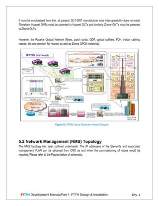 FTTH Development Manual/Part 1: FTTH Design & Installation Ch5 - 2
It must be emphasized here that, at present, OLT-ONT manufacturer wise inter-operability does not exist.
Therefore, Huawei ONTs must be parented to Huawei OLTs and similarly Zhone ONTs must be parented
to Zhone OLTs.
However, the Passive Optical Network (fibers, patch cords, ODF, optical splitters, FDH, indoor cabling,
rosette, etc are common for Huawei as well as Zhone GPON networks).
5.2 Network Management (NMS) Topology
The NMS topology has been outlined underneath. The IP addresses of the Elements and associated
management VLAN can be obtained from CNO as and when the commissioning of nodes would be
required. Please refer to the Figures below of schematic.
Figure 5-2: GPON Optical Distribution Network Diagram
 