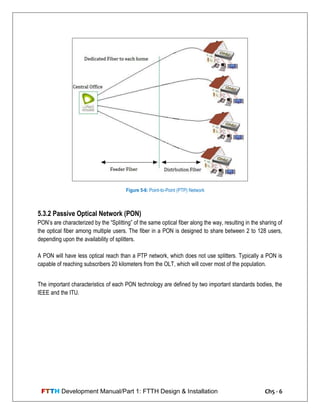 FTTH Development Manual/Part 1: FTTH Design & Installation Ch5 - 6
5.3.2 Passive Optical Network (PON)
PON‘s are characterized by the ―Splitting‖ of the same optical fiber along the way, resulting in the sharing of
the optical fiber among multiple users. The fiber in a PON is designed to share between 2 to 128 users,
depending upon the availability of splitters.
A PON will have less optical reach than a PTP network, which does not use splitters. Typically a PON is
capable of reaching subscribers 20 kilometers from the OLT, which will cover most of the population.
The important characteristics of each PON technology are defined by two important standards bodies, the
IEEE and the ITU.
Figure 5-6: Point-to-Point (PTP) Network
 