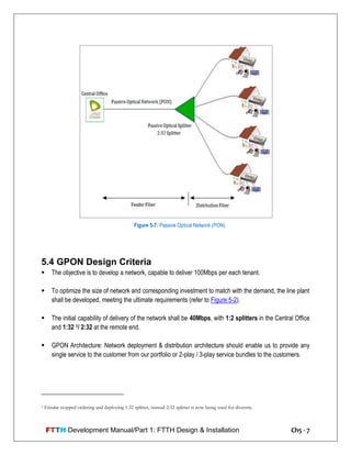FTTH Development Manual/Part 1: FTTH Design & Installation Ch5 - 7
5.4 GPON Design Criteria
 The objective is to develop a network, capable to deliver 100Mbps per each tenant.
 To optimize the size of network and corresponding investment to match with the demand, the line plant
shall be developed, meeting the ultimate requirements (refer to Figure 5-2).
 The initial capability of delivery of the network shall be 40Mbps, with 1:2 splitters in the Central Office
and 1:32 1/ 2:32 at the remote end.
 GPON Architecture: Network deployment & distribution architecture should enable us to provide any
single service to the customer from our portfolio or 2-play / 3-play service bundles to the customers.
1 Etisalat stopped ordering and deploying 1:32 splitter, instead 2:32 splitter is now being used for diversity.
Figure 5-7: Passive Optical Network (PON)
 