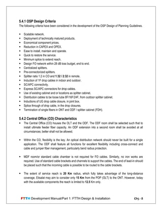 FTTH Development Manual/Part 1: FTTH Design & Installation Ch5 - 8
5.4.1 OSP Design Criteria
The following criteria have been considered in the development of the OSP Design of Planning Guidelines.
 Scalable network.
 Deployment of technically matured products.
 Economical component prices.
 Reduction in CAPEX and OPEX.
 Ease to install, maintain and operate.
 Quick to restore the service.
 Minimum splice to extend reach.
 Design FO network within 28 dB loss budget, end to end.
 Centralized splitters.
 Pre-connectorized splitters.
 Splitter ratio 1:2 in CO and 1:32 / 2:32 in remote.
 Induction of 1F drop cables in indoor and outdoor.
 SC/APC connectivity.
 Express SC/APC connectors for drop cables.
 Use of existing cabinet and or locations as splitter cabinet.
 Distribution cables to be loose tube 8F/16F/24F, from outdoor splitter cabinet.
 Inductions of UG drop cable closure, in joint box.
 Splice through of drop cable, in the drop closures.
 Termination of single fibers in ONT and ODF / splitter cabinet (FDH).
5.4.2 Central Office (CO) Characteristics
 The Central Office (CO) houses the OLT and the ODF. The ODF room shall be selected such that to
install ultimate feeder fiber capacity. An ODF extension into a second room shall be avoided at all
circumstances; better shall not be allowed.
 Within the CO, flexibility is the key. An optical distribution network should never be built for a single
application. The ODF shall feature all functions for excellent flexibility including cross-connect and
cable and jumper fiber management, particularly bend radius protection.
 MDF room/or standard cable chamber is not required for FO cables. Similarly, no iron works are
required. Use of standard cable brackets and channels to support the cables. The end of lead-in should
be placed such that the incoming cable is possible to be routed to the cable brackets.
 The extent of service reach is 20 Km radius, which fully takes advantage of the long-distance
coverage. Etisalat may aim to consider only 15 Km from the POP (OLT) to the ONT. However, today
with the available components the reach is limited to 12.5 Km only.
 