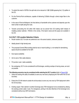 FTTH Development Manual/Part 1: FTTH Design & Installation Ch5 - 9
 To extend the reach of GPON, the split ratio to be reduced to 1:32 / 2:32 bypassing the (1:2) splitter at
the CO.
 For the Point-to-Point architecture, capable of delivering 2.5Gbit/s through a direct single fiber to the
customer.
 In the case of Point-to-Multipoint, the final delivery of bandwidth at the customer end depends upon the
total number of splits along the route.
 Tenants surrounding the CO within 500 meters can be served from CO building itself instead of
installing outdoor cabinets - FDH(O) in the vicinity, if the lead-in ducts and the space are available in
the CO.
5.4.3 OLT / CO Location Selection Criteria
 Router location (OLT & router are preferred to be in the same location), wherever possible.
 Ideally placed in high density area
 The proposed Central Office building shall be new or recent building i.e. not marked for demolishing,
space should be available for the ODF.
 Duct space availability
 Aim to serve 15km cable distance
 FO junction route / cable availability
 No overlapping: OLT‘s to be considered for all Exchanges, avoiding overlaps of serving areas, as much
as possible.
The following scenarios may be considered while selecting the OLT Location (refer to Figure 5-8):
1. Utilize the existing AN cable (if available) to serve any new site by deploying the FDH within the CO old
boundary.
2. Extend the CO AN network outside the old boundary to serve any new area by FDH deployment within
the CO boundary.
3. Existing copper / fiber cabinet in another Exchange area: FDH changeover to be considered by utilizing
the existing junction cable / route. For changeover, jointing in the Zero Manhole of the Exchange to be
considered (without any ODF termination).
 