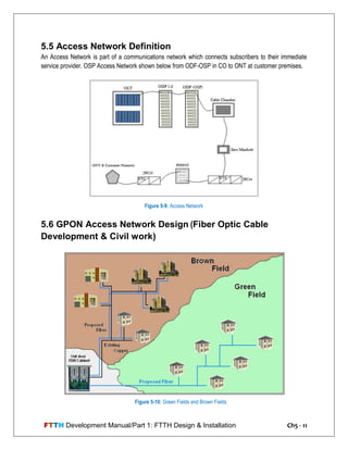 FTTH Development Manual/Part 1: FTTH Design & Installation Ch5 - 11
5.5 Access Network Definition
An Access Network is part of a communications network which connects subscribers to their immediate
service provider. OSP Access Network shown below from ODF-OSP in CO to ONT at customer premises.
5.6 GPON Access Network Design (Fiber Optic Cable
Development & Civil work)
Figure 5-9: Access Network
Figure 5-10: Green Fields and Brown Fields
 