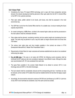 FTTH Development Manual/Part 1: FTTH Design & Installation Ch5 - 12
5.6.1 Green Field
 Considering the future FO based GPON technology and to cope with future prospective services
demand, the network development shall be planned on fiber optic cable from the OLT in Central Office
to the ONT in the customer premises.
 Fiber optic cables, splitter cabinet & civil (ducts, joint boxes, etc) shall be proposed in the most
economical way.
 The OSP fiber counts from the Central Office shall be of a suitable size, to ensure meeting the future
capacity requirements.
 An overall contingency of 25% fibers, rounded to the nearest higher cable size shall be provisioned in
the main cable to meet the unforeseen demand.
 Fiber cables shall be planned, considering manhole, joint box section length and considering the drum
length. The joints may be planned in such a way the cable cut length returned shall not be less than
750 meters.
 The various main cable sizes and drum lengths available in the contract are shown in FTTH
Development Manual/Part 2: Master Plan Presentation/Table 1.
 Requirements of direct fibers for major corporate and business establishment are also to be considered
while sizing the cables.
 For all GSM sites, if the area is not ready with GPON; the following current procedure shall be
continued (viz) 8F cable per site to be considered; deployed in two different routes. Although the cable
size recommended is 8F, 4F to be considered from each side.
 The spare fibers available in the Junction Cable Network to be utilized to connect, OLT‘s in one
Exchange area and ONT‘s in the other Exchanges.
 The duct network shall be considerably reduced and the corresponding joint box / manholes can also
be reduced, as the number of FO cables that would be installed shall be far less than the legacy copper
network.
 Accordingly, the ducts shall be reduced to maximum 2W D54 and Joint Boxes up to JRC12. A joint box
of size JRC14 and manholes be considered, only if the same cannot be avoided.
 
