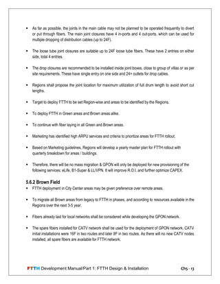 FTTH Development Manual/Part 1: FTTH Design & Installation Ch5 - 13
 As far as possible, the joints in the main cable may not be planned to be operated frequently to divert
or put through fibers. The main joint closures have 4 in-ports and 4 out-ports, which can be used for
multiple dropping of distribution cables (up to 24F).
 The loose tube joint closures are suitable up to 24F loose tube fibers. These have 2 entries on either
side, total 4 entries.
 The drop closures are recommended to be installed inside joint boxes, close to group of villas or as per
site requirements. These have single entry on one side and 24+ outlets for drop cables.
 Regions shall propose the joint location for maximum utilization of full drum length to avoid short cut
lengths.
 Target to deploy FTTH to be set Region-wise and areas to be identified by the Regions.
 To deploy FTTH in Green areas and Brown areas alike.
 To continue with fiber laying in all Green and Brown areas.
 Marketing has identified high ARPU services and criteria to prioritize areas for FTTH rollout.
 Based on Marketing guidelines, Regions will develop a yearly master plan for FTTH rollout with
quarterly breakdown for areas / buildings.
 Therefore, there will be no mass migration & GPON will only be deployed for new provisioning of the
following services: eLife, B1-Super & LL/VPN. It will improve R.O.I. and further optimize CAPEX.
5.6.2 Brown Field
 FTTH deployment in City Center areas may be given preference over remote areas.
 To migrate all Brown areas from legacy to FTTH in phases, and according to resources available in the
Regions over the next 3-5 year.
 Fibers already laid for local networks shall be considered while developing the GPON network.
 The spare fibers installed for CATV network shall be used for the deployment of GPON network. CATV
initial installations were 16F in two routes and later 8F in two routes. As there will no new CATV nodes
installed, all spare fibers are available for FTTH network.
 