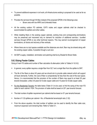 FTTH Development Manual/Part 1: FTTH Design & Installation Ch5 - 14
 To prevent additional expenses in civil work, all infrastructures existing is proposed to be used as far as
possible.
 Provides the services through Wi-Max instead of the proposed GPON in the followings area:
• Brown area with low ARPU and Unleveled Areas
 All the existing outdoor FO cabinets, CATV nodes and copper cabinets shall be checked to
accommodate the splitters and other cables.
 While installing fibers in the existing copper cabinets, working lines and corresponding terminations
may be preserved and recovered only on demand for induction of additional services / bundled
services through GPON or any other technical reasons. This may warrant re-arrangement of copper
terminations, air blocks and recovery of few verticals.
 Where there are no duct spaces available and the distances are short, fiber may be shared along with
the existing copper cables, if possible through a sub duct.
 All ODF's supply, installation, termination and patching shall be by Etisalat for Brown fields
5.6.3 Sizing Feeder Cables
Sizing of main FO cables and number of fiber calculation & attenuation (refer to Tables 5-1 & 5-2)
 In general, every splitter requires a single fiber from OLT and a single fiber from the splitter to ONT.
 The life of the fibers is about 40 years and we should aim to provide cable network which will support
all future demands. Further, the cost of fiber is comparatively far less than the cost of the duct space.
Hence, it is recommended that the provision of the number of fibers may equal to at least 20 year
tenants forecasted, unlike 3-6 years for E-side copper cable and 10 years for D-side copper cable.
 For the Residential Tenants: the table below (Table 5-1) to be used, to find the sizing of the main FO
cable for each cabinet / FDH. The provision of cable shall be based on 20th year tenants forecast.
 The total number of splitter requirement per cabinet shall be based on 5th year tenants forecast.
 Number of 1:32 splitters per cabinet = No. of Residential tenants/split ratio (1:32)
 From the above equation, the total number of splitters can be used to identify the fiber cable size;
maximum expansion and remaining fiber. Refer to Table 5-1.
 