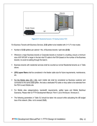 FTTH Development Manual/Part 1: FTTH Design & Installation Ch5 - 17
For Business Tenants with Business Services, 2:32 splitter to be installed with (1+1) F in two routes
 Number of 2:32 splitters per cabinet = No. of Business tenants / split ratio (2:32)
 Wherever a major Business tenants or Corporate tenants is involved in a building; ensure a minimum
size of 8F/16F/24F or larger in the last mile FO cable to the FDH (based on the number of the Business
tenants ) to avoid re-cabling through the lead-in.
 Business tenants with residential services shall be counted as normal Residential tenants as in Table
above.
 (25%) spare fibers shall be considered in the feeder cable size for future requirements, maintenance,
etc.
 For the Mobile sites (2G / 3G); each mobile site shall be considered as Business customer and
connected to the same 2:32 splitter. And also a dedicated FO cable or drop cable to be extended from
the FDH to each Mobile site.
 For Mobile sites categorizations, bandwidth requirements, splitter types and Mobile Backhaul
Scenarios, Please refer to FTTH Development Manual / Part 4: List of Annexure / Annexure 3.
 The following parameters in Table 5-2 should be taken into account while calculating the dB budget
loss of the network. (Max. not to exceed 28dB).
Figure 5-11: Residential Scenario / FO feeding Outdoor FDH
 