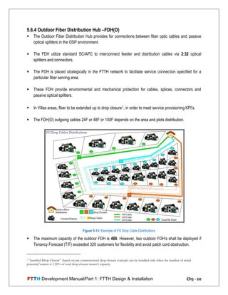 FTTH Development Manual/Part 1: FTTH Design & Installation Ch5 - 20
5.6.4 Outdoor Fiber Distribution Hub –FDH(O)
 The Outdoor Fiber Distribution Hub provides for connections between fiber optic cables and passive
optical splitters in the OSP environment.
 The FDH utilize standard SC/APC to interconnect feeder and distribution cables via 2:32 optical
splitters and connectors.
 The FDH is placed strategically in the FTTH network to facilitate service connection specified for a
particular fiber serving area.
 These FDH provide environmental and mechanical protection for cables, splices, connectors and
passive optical splitters.
 In Villas areas, fiber to be extended up to drop closure2, in order to meet service provisioning KPI‘s.
 The FDH(O) outgoing cables 24F or 48F or 100F depends on the area and plots distribution.
 The maximum capacity of the outdoor FDH is 480. However, two outdoor FDH‘s shall be deployed if
Tenancy Forecast (T/F) exceeded 320 customers for flexibility and avoid patch cord obstruction.
2 “Justified Drop Closure” (based on pre-connectorized drop closure concept) can be installed only when the number of initial
potential/waiters is ≥20% of total drop closure tenant’s capacity.
Figure 5-13: Example of FO Drop Cable Distributions
 