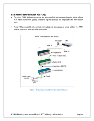 FTTH Development Manual/Part 1: FTTH Design & Installation Ch5 - 22
5.6.5 Indoor Fiber Distribution Hub-FDH(I)
 The Indoor FDH is designed to organize, and administer fiber optic cables and passive optical splitters
in an indoor environment, typically suitable for high rise buildings and are placed in the main telecom
room.
 These FDH‘s are used to inter-connect main cables and drop cables via optical splitters in a FTTH
network application, within a building environment.
Figure 5-16: Example of Indoor FDH and Drop Cable Distributions
 