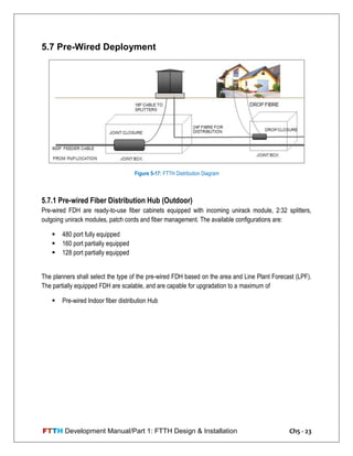 FTTH Development Manual/Part 1: FTTH Design & Installation Ch5 - 23
5.7 Pre-Wired Deployment
5.7.1 Pre-wired Fiber Distribution Hub (Outdoor)
Pre-wired FDH are ready-to-use fiber cabinets equipped with incoming unirack module, 2:32 splitters,
outgoing unirack modules, patch cords and fiber management. The available configurations are:
 480 port fully equipped
 160 port partially equipped
 128 port partially equipped
The planners shall select the type of the pre-wired FDH based on the area and Line Plant Forecast (LPF).
The partially equipped FDH are scalable, and are capable for upgradation to a maximum of
 Pre-wired Indoor fiber distribution Hub
Figure 5-17: FTTH Distribution Diagram
 