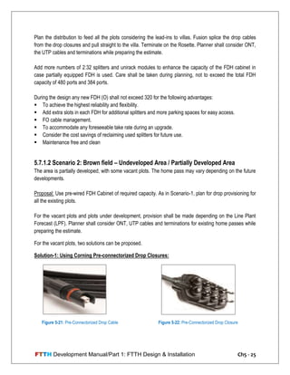 FTTH Development Manual/Part 1: FTTH Design & Installation Ch5 - 25
Plan the distribution to feed all the plots considering the lead-ins to villas. Fusion splice the drop cables
from the drop closures and pull straight to the villa. Terminate on the Rosette. Planner shall consider ONT,
the UTP cables and terminations while preparing the estimate.
Add more numbers of 2:32 splitters and unirack modules to enhance the capacity of the FDH cabinet in
case partially equipped FDH is used. Care shall be taken during planning, not to exceed the total FDH
capacity of 480 ports and 384 ports.
During the design any new FDH (O) shall not exceed 320 for the following advantages:
 To achieve the highest reliability and flexibility.
 Add extra slots in each FDH for additional splitters and more parking spaces for easy access.
 FO cable management.
 To accommodate any foreseeable take rate during an upgrade.
 Consider the cost savings of reclaiming used splitters for future use.
 Maintenance free and clean
5.7.1.2 Scenario 2: Brown field – Undeveloped Area / Partially Developed Area
The area is partially developed, with some vacant plots. The home pass may vary depending on the future
developments.
Proposal: Use pre-wired FDH Cabinet of required capacity. As in Scenario-1, plan for drop provisioning for
all the existing plots.
For the vacant plots and plots under development, provision shall be made depending on the Line Plant
Forecast (LPF). Planner shall consider ONT, UTP cables and terminations for existing home passes while
preparing the estimate.
For the vacant plots, two solutions can be proposed.
Solution-1: Using Corning Pre-connectorized Drop Closures:
Figure 5-22: Pre-Connectorized Drop ClosureFigure 5-21: Pre-Connectorized Drop Cable
 