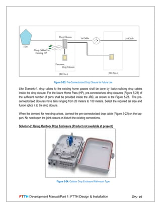 FTTH Development Manual/Part 1: FTTH Design & Installation Ch5 - 26
Like Scenario-1, drop cables to the existing home passes shall be done by fusion-splicing drop cables
inside the drop closure. For the future Home Pass (HP), pre-connectorized drop closures (Figure 5-21) of
the sufficient number of ports shall be provided inside the JRC, as shown in the Figure 5-23. The pre-
connectorized closures have tails ranging from 20 meters to 100 meters. Select the required tail size and
fusion splice it to the drop closure.
When the demand for new drop arises, connect the pre-connectorized drop cable (Figure 5-22) on the tap-
port. No need open the joint closure or disturb the existing connections.
Solution-2: Using Outdoor Drop Enclosure (Product not available at present)
Figure 5-23: Pre-Connectorized Drop Closure for Future Use
Figure 5-24: Outdoor Drop Enclosure Wall-mount Type
 