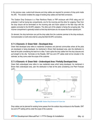FTTH Development Manual/Part 1: FTTH Design & Installation Ch5 - 27
In the previous case, custom-built closures and drop cables are required for provision of drop ports inside
the JRC. This solution enables the usage of existing drop cables and fast-field connectors.
The Outdoor Drop Enclosure is a Fiber Reinforce Plastic or FRP enclosure with IP-65 rating and UV
protected. It will be having two compartments, one for the incoming and the other for outgoing. Fiber from
the drop closure will be terminated on the incoming side and fusion spliced on the fiber trays with the
pigtails connected to the SC/APC adaptors. The other port of the adaptor is facing the out-going side. The
incomer compartment is generally locked so that drop technicians do not access the fusion-spliced joint.
On demand, the drop technician can pull the drop cable from the customer premise to the drop enclosure.
Connectorization on both ends shall be using fast-field SC/APC connectors.
5.7.1.3 Scenario -3: Green field – Developed Area
Green field developed area refers to residential complexes and planned communities where all the plots
are developed or being developed. As mentioned in Brown field developed area, plan the distribution to
feed all the plots considering the lead-ins to villas. Fusion splice the drop cables from the drop closures and
pull straight to the villa. Terminate on the Rosette. ONT box and UTP cables shall not be included in the
estimate, as they come under the scope of the customer.
5.7.1.4 Scenario -4: Green field – Undeveloped Area / Partially Developed Area
Green field undeveloped area refers to new residential areas which being developed. As mentioned in
Brown field undeveloped area, plan the distribution to feed all the plots considering Line Plant Forecast
(LPF).
Drop cables can be planned for existing home passes from the outdoor drop enclosure to the Rosette. ONT
box and UTP cabling will be under the scope of the customer.
Figure 5-25: Outdoor Drop Enclosure for Future Use
 