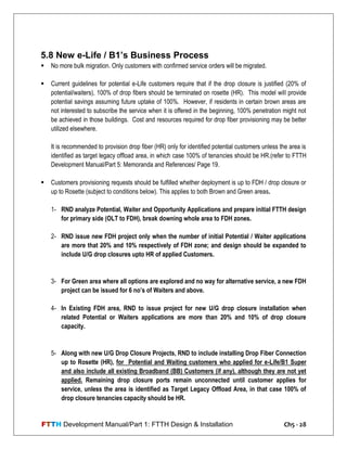 FTTH Development Manual/Part 1: FTTH Design & Installation Ch5 - 28
5.8 New e-Life / B1’s Business Process
 No more bulk migration. Only customers with confirmed service orders will be migrated.
 Current guidelines for potential e-Life customers require that if the drop closure is justified (20% of
potential/waiters), 100% of drop fibers should be terminated on rosette (HR). This model will provide
potential savings assuming future uptake of 100%. However, if residents in certain brown areas are
not interested to subscribe the service when it is offered in the beginning, 100% penetration might not
be achieved in those buildings. Cost and resources required for drop fiber provisioning may be better
utilized elsewhere.
It is recommended to provision drop fiber (HR) only for identified potential customers unless the area is
identified as target legacy offload area, in which case 100% of tenancies should be HR.(refer to FTTH
Development Manual/Part 5: Memoranda and References/ Page 19.
 Customers provisioning requests should be fulfilled whether deployment is up to FDH / drop closure or
up to Rosette (subject to conditions below). This applies to both Brown and Green areas.
1- RND analyze Potential, Waiter and Opportunity Applications and prepare initial FTTH design
for primary side (OLT to FDH), break downing whole area to FDH zones.
2- RND issue new FDH project only when the number of initial Potential / Waiter applications
are more that 20% and 10% respectively of FDH zone; and design should be expanded to
include U/G drop closures upto HR of applied Customers.
3- For Green area where all options are explored and no way for alternative service, a new FDH
project can be issued for 6 no’s of Waiters and above.
4- In Existing FDH area, RND to issue project for new U/G drop closure installation when
related Potential or Waiters applications are more than 20% and 10% of drop closure
capacity.
5- Along with new U/G Drop Closure Projects, RND to include installing Drop Fiber Connection
up to Rosette (HR), for Potential and Waiting customers who applied for e-Life/B1 Super
and also include all existing Broadband (BB) Customers (if any), although they are not yet
applied. Remaining drop closure ports remain unconnected until customer applies for
service, unless the area is identified as Target Legacy Offload Area, in that case 100% of
drop closure tenancies capacity should be HR.
 