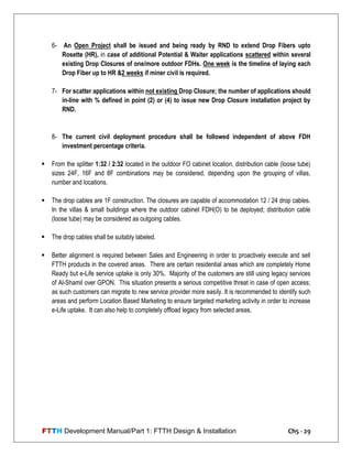 FTTH Development Manual/Part 1: FTTH Design & Installation Ch5 - 29
6- An Open Project shall be issued and being ready by RND to extend Drop Fibers upto
Rosette (HR), in case of additional Potential & Waiter applications scattered within several
existing Drop Closures of one/more outdoor FDHs. One week is the timeline of laying each
Drop Fiber up to HR &2 weeks if miner civil is required.
7- For scatter applications within not existing Drop Closure; the number of applications should
in-line with % defined in point (2) or (4) to issue new Drop Closure installation project by
RND.
8- The current civil deployment procedure shall be followed independent of above FDH
investment percentage criteria.
 From the splitter 1:32 / 2:32 located in the outdoor FO cabinet location, distribution cable (loose tube)
sizes 24F, 16F and 8F combinations may be considered, depending upon the grouping of villas,
number and locations.
 The drop cables are 1F construction. The closures are capable of accommodation 12 / 24 drop cables.
In the villas & small buildings where the outdoor cabinet FDH(O) to be deployed; distribution cable
(loose tube) may be considered as outgoing cables.
 The drop cables shall be suitably labeled.
 Better alignment is required between Sales and Engineering in order to proactively execute and sell
FTTH products in the covered areas. There are certain residential areas which are completely Home
Ready but e-Life service uptake is only 30%. Majority of the customers are still using legacy services
of Al-Shamil over GPON. This situation presents a serious competitive threat in case of open access;
as such customers can migrate to new service provider more easily. It is recommended to identify such
areas and perform Location Based Marketing to ensure targeted marketing activity in order to increase
e-Life uptake. It can also help to completely offload legacy from selected areas.
 