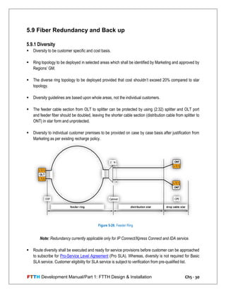 FTTH Development Manual/Part 1: FTTH Design & Installation Ch5 - 30
5.9 Fiber Redundancy and Back up
5.9.1 Diversity
 Diversity to be customer specific and cost basis.
 Ring topology to be deployed in selected areas which shall be identified by Marketing and approved by
Regions‘ GM.
 The diverse ring topology to be deployed provided that cost shouldn‘t exceed 20% compared to star
topology.
 Diversity guidelines are based upon whole areas, not the individual customers.
 The feeder cable section from OLT to splitter can be protected by using (2:32) splitter and OLT port
and feeder fiber should be doubled, leaving the shorter cable section (distribution cable from splitter to
ONT) in star form and unprotected.
 Diversity to individual customer premises to be provided on case by case basis after justification from
Marketing as per existing recharge policy.
Note: Redundancy currently applicable only for IP Connect/Xpress Connect and IDA service.
 Route diversity shall be executed and ready for service provisions before customer can be approached
to subscribe for Pro-Service Level Agreement (Pro SLA). Whereas, diversity is not required for Basic
SLA service. Customer eligibility for SLA service is subject to verification from pre-qualified list.
OLT
LT(2)
LT(1)
1
ONT
LT(1)
ONT
LT(1)
2 : N
n
feeder ring distribution star drop cable star
ODF Cabinet CPE
Figure 5-26: Feeder Ring
 