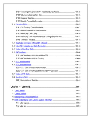 6.13.4 Comparing Work Order with Pre-installation Survey Results...................................... Ch6-25
6.13.5 Withdrawing Materials from Store............................................................................... Ch6-25
6.13.6 Storage of Materials.................................................................................................... Ch6-25
6.13.7 Materials Procured by Contractor ............................................................................... Ch6-26
6.14 Execution of Work................................................................................................................... Ch6-26
6.14.1 PVC Trunking / Conduit Installation............................................................................ Ch6-27
6.14.2 General Guidelines for Riser Installation .................................................................... Ch6-28
6.14.3 Indoor Drop Cable Laying........................................................................................... Ch6-28
6.14.4 Indoor Drop Cable Installation through Existing Telephone Duct................................ Ch6-31
6.14.5 Termination of Cables................................................................................................. Ch6-33
6.15 Drop Cable Termination in Micro ODF or Rosette.................................................................. Ch6-34
6.16 Indoor FDH Installation and Cable Termination...................................................................... Ch6-36
6.17 Testing of Fiber Drop Cable.................................................................................................... Ch6-36
6.18 ONT Installation...................................................................................................................... Ch6-38
6.18.1 ONT Installation with Extended Micro ODF ................................................................ Ch6-38
6.18.2 ONT Installation with PVC Trunking ........................................................................... Ch6-40
6.19 UTP Cable Installation............................................................................................................ Ch6-42
6.20 UTP Cable Termination .......................................................................................................... Ch6-42
6.20.1 CAT3 Cable for Telephone Connection...................................................................... Ch6-42
6.20.2 CAT6 Cable for High Speed Internet and IPTV Connection ....................................... Ch6-43
6.21 Testing of UTP Cable.............................................................................................................. Ch6-47
6.22 Completion of Work ................................................................................................................ Ch6-49
6.22.1 Reconciliation of Materials.......................................................................................... Ch6-49
Chapter 7 – Labeling................................................................................................................ Ch7-1
7.1 Cable Labeling............................................................................................................................ Ch7-1
7.2 Labeling Machine........................................................................................................................ Ch7-2
7.3 Labeling Using Ferule Cable Marker........................................................................................... Ch7-2
7.4 Patch Cord and Drop Cable Labeling Guide in Indoor FDH ........................................................ Ch7-2
7.4.1 Label legends ................................................................................................................. Ch7-2
7.4.2 Label size ....................................................................................................................... Ch7-3
 