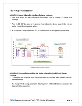 FTTH Development Manual/Part 1: FTTH Design & Installation Ch5 - 32
5.9.2 Backup Solution Scenario
SCENARIO 1: Backup at Same Site from Same Exchange Equipment
 Each of the access links are to be provided from different cards on the same OLT device at the
Exchange.
 From the CO ODF the cables to the customer have to be on two diverse routes for the main and
backup link each through separate splitters.
 At the customer‘s office, these access links are to be terminated on two separate Business ONT‘s.
SCENARIO 2: Exchange Equipment Diversity- Backup at Same Site from Different / Diverse
Exchange
 Customer has one access link at one site and requires a backup access link at the same site from a
different Exchange.
 The Backup FTTH/B topology is applicable (if OLT equipment in different Exchange available and fiber
distance limitation is satisfied).
Figure 5-29: Back Solution / Scenario 1
 
