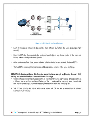 FTTH Development Manual/Part 1: FTTH Design & Installation Ch5 - 34
 Each of the access links are to be provided from different OLT‘s from the same Exchange (POP
domain).
 From the OLT, the fiber cables to the customer have to be on two diverse routes for the main and
backup link each through separate splitters.
 At the customer‘s office, these access links are to be terminated on two separate Business ONT‘s.
 The two OLT‘s are served from same access L2 aggregation switches in the same Exchange.
SCENARIO 3: Backup at Same Site from the same Exchange as well as Disaster Recovery (DR)
Backup at a Different Site from Different / Diverse Exchange
 Customer has a main and backup access link at one site and requires a 2nd backup (DR) access link at
a different site served from a different Exchange. The 1st backup will be used only when the main link
fails and the 2nd backup (DR) will be used only when both the main and 1st backup fail.
 The FTTH/B topology will be as figure below, where the DR site will be served from a different
Exchange (POP domain):
Figure 5-31: OLT Diversity from Same Exchange
 