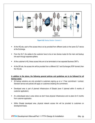 FTTH Development Manual/Part 1: FTTH Design & Installation Ch5 - 35
 At the HQ site, each of the access links is to be provided from different cards on the same OLT device
at the Exchange.
 From the OLT, the cables to the customer have to be on two diverse routes for the main and backup
link each through separate splitters.
 At the customer‘s HQ, these access links are to be terminated on two separate Business ONT‘s.
 At the DR site, the access link will be provided from a different OLT and Exchanges (POP domain) than
the HQ site.
In addition to the above, the following general policies and guidelines are to be followed for all
backup cases:
 All backup solutions are only provided to customers signing up on a 1-Year commitment / contract.
Standard service exit policies will apply on customers breaking the commitment.
 Developed area is part of planned infrastructure of Etisalat (even if planned within 6 months of
customer application).
 An undeveloped area is area where we don‘t have physical infrastructure and no plans for 6 months
from customer application.
 Within Etisalat developed area, physical network access link will be provided to customers on
development basis.
Figure 5-32: Backup Solution / Scenario 3
 