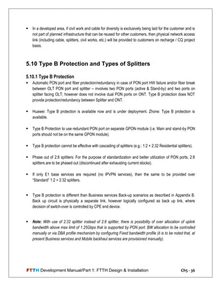 FTTH Development Manual/Part 1: FTTH Design & Installation Ch5 - 36
 In a developed area, if civil work and cable for diversity is exclusively being laid for the customer and is
not part of planned infrastructure that can be reused for other customers, then physical network access
link (including cable, splitters, civil works, etc.) will be provided to customers on recharge / CQ project
basis.
5.10 Type B Protection and Types of Splitters
5.10.1 Type B Protection
 Automatic PON port and fiber protection/redundancy in case of PON port HW failure and/or fiber break
between OLT PON port and splitter – involves two PON ports (active & Stand-by) and two ports on
splitter facing OLT; however does not involve dual PON ports on ONT. Type B protection does NOT
provide protection/redundancy between Splitter and ONT.
 Huawei: Type B protection is available now and is under deployment. Zhone: Type B protection is
available.
 Type B Protection to use redundant PON port on separate GPON module (i.e. Main and stand-by PON
ports should not be on the same GPON module).
 Type B protection cannot be effective with cascading of splitters (e.g.: 1:2 + 2:32 Residential splitters).
 Phase out of 2:8 splitters: For the purpose of standardization and better utilization of PON ports, 2:8
splitters are to be phased out (discontinued after exhausting current stocks).
 If only E1 base services are required (no IPVPN services), then the same to be provided over
―Standard‖ 1:2 + 2:32 splitters.
 Type B protection is different than Business services Back-up scenarios as described in Appendix B.
Back up circuit is physically a separate link, however logically configured as back up link, where
decision of switch-over is controlled by CPE end device.
 Note: With use of 2:32 splitter instead of 2:8 splitter, there is possibility of over allocation of uplink
bandwidth above max limit of 1.25Gbps that is supported by PON port. BW allocation to be controlled
manually or via DBA profile mechanism by configuring Fixed bandwidth profile (it is to be noted that, at
present Business services and Mobile backhaul services are provisioned manually).
 