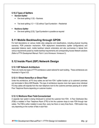 FTTH Development Manual/Part 1: FTTH Design & Installation Ch5 - 37
5.10.2 Types of Splitters
 Standard Splitter
• One level splitting (1:32) – Business
• Two level splitting (1:2 + 1:32) without Type B protection – Residential
 Resilience Splitter
 One level splitting (2:32), Type B protection is possible as required
5.11 Mobile Backhauling through GPON
For brief descriptions on various mobile sites categories and classifications, including physical mounting
scenarios, PON protection mechanism, PON deployment characteristics (splitter configurations) and
associated distance reach; mobile backhaul network schematics and also summarizes in tabular form
various requirements posed by mobile backhaul requirements and corresponding Access Network solutions
(Refer to FTTH Development Manual / Part 4: List of Annexure / Annexure 3).
5.12 Inside Plant (ISP) Network Design
5.12.1 ISP Network Architecture
There are mainly two types of FTTH architecture custom-tailored for each building. These architectures are
illustrated in Figure 5-33.
5.12.1.1 Direct Home-Run or Direct Fiber
Under this architecture, all FO drop cables are laid from FDH / splitter location up to customer‘s premises
and terminated in Micro-ODF/Rosette. This type of architecture requires more riser space since individual
FO drop cables will originate from the main telephone room to the customer premises passing all or certain
Floor Telephone Rooms depending on customer location.
5.12.1.2 Multicore Riser Field-Connectorized
A separate riser system is being introduced to connect the customer from FDH. A Floor Distribution Box
(FDB) is installed in Floor Telephone Room (FTR) to link the customer drops to main FDH through riser
cables. The FDB is either installed in every floor, every two floors or every three floors. FDB location may
vary depending on the number of flats in each floor.
 