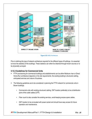FTTH Development Manual/Part 1: FTTH Design & Installation Ch5 - 38
Prior to defining the type of network architecture required for the different types of buildings, it is essential
to know the statistics of the buildings. These statistics can either be obtained through known sources or to
be physically surveyed.
5.12.2 Guidelines for Commercial Units
 FTTH provisioning for commercial buildings and establishments can be either Multicore riser or Direct
Home-Run architecture depends on the site requirements; the existing building‘s structured cabling,
anticipated services and nature of business.
 The following guidelines are to be considered in planning the FTTH network for commercial units in
Brown buildings.
• Commercial units with existing structured cabling, ONT location preferably to be at distribution
point of the outlet cables (UTP).
• Fiber count to also consider the existing services, avoid keeping excess spare cables.
• ONT location to be co-located with power socket and should have easy access for future
operation and maintenance.
Figure 5-33: MDU Architecture
 