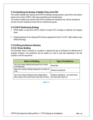 FTTH Development Manual/Part 1: FTTH Design & Installation Ch5 - 41
5.12.4 Identifying the Number of Splitter Ports at the FDH
The number of splitter ports required at the FDH for buildings housing business / government units shall be
based on the number of ONT‘s / fiber drops calculated as per the table above.
The number of splitter ports required at the FDH for buildings with residential units, shall be calculated at
the rate of one per residential unit plus 20% for maintenance purpose.
5.12.5 Wi-Fi Backhauling Strategy
 GPON Splitter un-used ports shall be utilized to increase Wi-Fi coverage in residential and shopping
areas.
 Existing backhauls for the deployed APS shall be upgraded from few E1‘s to FE / GigE interface using
GPON technology.
5.12.6 Wiring Architecture Selection
5.12.6.1 Brown Building
The information below is provided as a guideline in selecting the type of architecture for different kind of
buildings. Changes in the architecture may be needed on a case to case basis depending on the site
condition or service requirement.
Nature of Building Type of Architecture
Up to four storey building having less than or equal
to 24 flats/Units
Direct fiber
Above four storeys building irrespective of number of
units.
Multicore architecture
Up to Four storeys building having multiple blocks
with number units in each block is less than 24 Units.
Multicore architecture up to each block
and there after direct run.
Table 5 - 5
 