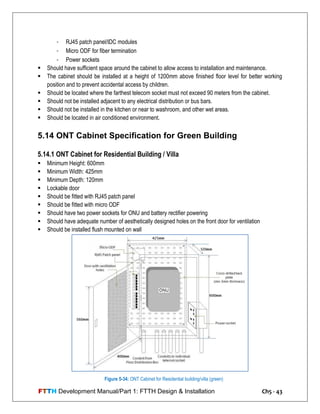 FTTH Development Manual/Part 1: FTTH Design & Installation Ch5 - 43
- RJ45 patch panel/IDC modules
- Micro ODF for fiber termination
- Power sockets
 Should have sufficient space around the cabinet to allow access to installation and maintenance.
 The cabinet should be installed at a height of 1200mm above finished floor level for better working
position and to prevent accidental access by children.
 Should be located where the farthest telecom socket must not exceed 90 meters from the cabinet.
 Should not be installed adjacent to any electrical distribution or bus bars.
 Should not be installed in the kitchen or near to washroom, and other wet areas.
 Should be located in air conditioned environment.
5.14 ONT Cabinet Specification for Green Building
5.14.1 ONT Cabinet for Residential Building / Villa
 Minimum Height: 600mm
 Minimum Width: 425mm
 Minimum Depth: 120mm
 Lockable door
 Should be fitted with RJ45 patch panel
 Should be fitted with micro ODF
 Should have two power sockets for ONU and battery rectifier powering
 Should have adequate number of aesthetically designed holes on the front door for ventilation
 Should be installed flush mounted on wall
Figure 5-34: ONT Cabinet for Residential building/villa (green)
 