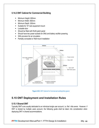 FTTH Development Manual/Part 1: FTTH Design & Installation Ch5 - 44
5.14.2 ONT Cabinet for Commercial Building
 Minimum Height: 600mm
 Minimum Width: 600mm
 Minimum Depth: 300mm
 Suitable for 19‖ rack equipment mount
 Lockable door
 Should be fitted with RJ45 patch panel
 Should have two power sockets for ONU and battery rectifier powering
 With provision for air circulation
 Partially concealed or Wall mount installation
5.15 ONT Deployment and Installation Rules
5.15.1 Shared ONT
Typically ONT‘s are usually dedicated to an individual single user account, i.e. flat / villa owner. However, if
ONT is shared by multiple users account, the following guide shall be taken into consideration when
deploying ONT in shared accommodations.
Figure 5-35: ONT Cabinet for Commercial building/villa (green)
 