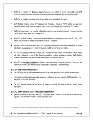 FTTH Development Manual/Part 1: FTTH Design & Installation Ch5 - 45
 ONT shall be installed in a Common Area3 where power is available or can be extended towards ONT
location and which can be accessed anytime during service provisioning and maintenance works.
 ONT shall be installed where the farthest room it will serve is less than 90 meters.
 ONT shall be installed where UTP cables meet, if existing. However if UTP cables end up in an
inaccessible room, ONT shall be installed in a common area disregarding the existing UTP cables.
 ONT shall be enclosed in a lockable cabinet for protection and security (especially in locations where
ONT is within child‘s reach, like hallway, etc.)
 New ONT shall be installed if the existing services exceed the available ports on the ONT and if UTP
cabling requirements exceed 90 meters total length in a single run.
 New ONT shall be installed if the first ONT becomes inaccessible due to room partitioning or where
flat/villa previously occupied by single family converted to shared-accommodations.
 In a villa occupied by one-family per floor, ONT shall be installed in each floor and shall not be shared
with others. However, if one of the floors is shared by multiple families or tenants, ONT shall be
installed in a common area and shall be shared by the occupants in this floor.
 New ONT shall not be installed for a different customer sharing the same apartment if free ports are
available in the first ONT and its location is accessible (installed in a common area).
5.15.1.1 Shared ONT Installation
 The ONT may also be alternatively wall mounted in a closed telephone room outside an apartment.
 It is to be ensured that adequate cable routes are available to lay more than one CAT6 cable from the
telephone room to the apartment.
 The ONT location should be one which is always accessible and has an electric power socket
provisioned.
5.15.1.2 Shared ONT Service Provisioning Scenarios
 Service connection in apartment with ONT in common area. Customer can be connected by pulling a
separate UTP cable from the ONT location up to the room.
3 Common area can be near to apartment’s main door entrance, hallway, living room, etc. where ONT can be accessed anytime.
 