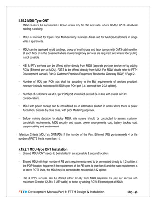 FTTH Development Manual/Part 1: FTTH Design & Installation Ch5 - 48
5.15.2 MDU-Type ONT
 MDU needs to be considered in Brown areas only for HSI and eLife, where CAT5 / CAT6 structured
cabling is existing
 MDU is intended for Open Floor Multi-tenancy Business Areas and for Multiple-Customers in single
villas / apartments.
 MDU can be deployed in old buildings, group of small shops and labor camps with CAT3 cabling either
at each floor or in the basement where mainly telephony services are required, and where fiber pulling
is not possible.
 HSI & IPTV services can be offered either directly from MDU (separate port per service) or by adding
RGW (Ethernet port at MDU). POTS to be offered directly from MDU. For RGW details refer to FTTH
Development Manual / Part 3: Customer Premises Equipment/ Residential Gateway (RGW) / Page 2.
 Number of MDU per PON port shall be according to the BW requirements of services provided;
however it should not exceed 8 MDU‘s per PON port (i.e. connect from 2:32 splitter).
 Number of customers via MDU per PON port should not exceed 64, in line with overall GPON
considerations.
 MDU with power backup can be considered as an alternative solution in areas where there is power
fluctuation, on case by case basis, with prior Marketing approval.
 Before making decision to deploy MDU, site survey should be conducted to assess customer
bandwidth requirements, MDU security and space, power arrangements cost, battery backup cost,
copper cabling and environment.
Selection Criteria (MDU Vs ONT/IAD): If the number of the Fast Ethernet (FE) ports exceeds 4 or the
number of POTS line is more than 16.
5.15.2.1 MDU-Type ONT Installation
 Shared MDU / ONT needs to be installed in an accessible & secured location.
 Shared MDU with high number of FE ports requirements need to be connected directly to 1:2 splitter at
the POP location, however if the requirement of the FE ports is less than 5 and the main requirement is
to serve POTS lines, the MDU may be connected to residential 2:32 splitter.
 HSI & IPTV services can be offered either directly from MDU (separate FE port per service with
maximum 90 meter CAT5 / 6 UTP cable) or better by adding RGW (Ethernet port at MDU).
 