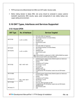 FTTH Development Manual/Part 1: FTTH Design & Installation Ch5 - 49
 POTS services to be offered directly from MDU over CAT3 cable / structure cable.
 Before making decision to deploy MDU, site survey should be conducted to assess customer
bandwidth requirements, MDU security, space, power arrangements & cost, battery backup cost,
copper cabling and environment.
5.16 ONT Types, Interfaces and Services Supported
5.16.1 Huawei GPON
ONT Type No. of Interfaces Services Targeted
ONT OT-550
4 x FE + 2 x POTS
 POTs (FAX, SPM, CO, Payphones)
 HSI (Al Shamil, Business1) via Access Gateway
 IPTV via STB
 ISDN-BRI via IAD
 Extra POTs/CO via IAD
 eLife
ONT HG-851
ONT HG-851a
4 x FE + 4 x POTS
 POTs (FAX, SPM, CO, Payphones)
 HSI (Al Shamil, Business1) via Access Gateway
 IPTV via STB
 ISDN-BRI via IAD
 Extra POTs/CO via IAD
 eLife
Note: HG851a/HG8240 is a replacement for HG851. HG851a/HG8240 has resident
PPPoE client and uses H.248 for voice instead of MGCP.
ONT OT-925 1xGE + 4xFE + 4xE1
 IP-VPN (IP Connect, X-Press Connect, Ethernet Leased Line, Internet over
Ethernet): 64Kbps – 100Mbps.
 eCentrex
 3G backhaul over FE interface
 HSI (Business 1) via AG
 IPTV via STB
 ISDN-BRI via IAD
 POTs/Fax, CO via IAD
 E1 based services: PRI, 2G backhaul, Leased Lines over DON network.
 eLife
ONT OT-928G
HW Version 5.0
1xGE + 4xFE + 8xE1 +
8xPOTS
 IP-VPN (IP Connect, X-Press Connect, Ethernet Leased Line, Internet over
Ethernet): 64Kbps – 100Mbps.
 eCentrex
 3G backhaul over FE interface.
 HSI (Business 1) via AG
 IPTV via STB
 POTs (Fax, SPM, CO) directly over ONT
 E1 based services: PRI, 2G backhaul, Leased Lines over DON network.
 ISDN-BRI via IAD
 Extra POTs/CO via IAD
 eLife
ONT OT-928G
HW Version 7.0
 
