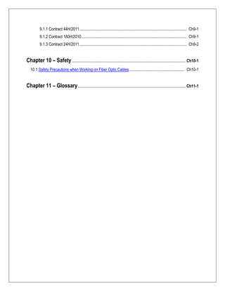 9.1.1 Contract 44H/2011.......................................................................................................... Ch9-1
9.1.2 Contract 180H/2010........................................................................................................ Ch9-1
9.1.3 Contract 24H/2011.......................................................................................................... Ch9-2
Chapter 10 – Safety................................................................................................................ Ch10-1
10.1 Safety Precautions when Working on Fiber Optic Cables....................................................... Ch10-1
Chapter 11 – Glossary.......................................................................................................... Ch11-1
 