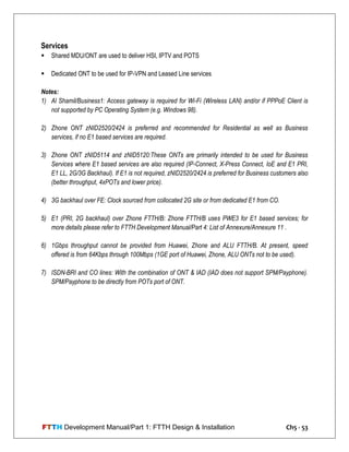 FTTH Development Manual/Part 1: FTTH Design & Installation Ch5 - 53
Services
 Shared MDU/ONT are used to deliver HSI, IPTV and POTS
 Dedicated ONT to be used for IP-VPN and Leased Line services
Notes:
1) Al Shamil/Business1: Access gateway is required for Wi-Fi (Wireless LAN) and/or if PPPoE Client is
not supported by PC Operating System (e.g. Windows 98).
2) Zhone ONT zNID2520/2424 is preferred and recommended for Residential as well as Business
services, if no E1 based services are required.
3) Zhone ONT zNID5114 and zNID5120:These ONTs are primarily intended to be used for Business
Services where E1 based services are also required (IP-Connect, X-Press Connect, IoE and E1 PRI,
E1 LL, 2G/3G Backhaul). If E1 is not required, zNID2520/2424 is preferred for Business customers also
(better throughput, 4xPOTs and lower price).
4) 3G backhaul over FE: Clock sourced from collocated 2G site or from dedicated E1 from CO.
5) E1 (PRI, 2G backhaul) over Zhone FTTH/B: Zhone FTTH/B uses PWE3 for E1 based services; for
more details please refer to FTTH Development Manual/Part 4: List of Annexure/Annexure 11 .
6) 1Gbps throughput cannot be provided from Huawei, Zhone and ALU FTTH/B. At present, speed
offered is from 64Kbps through 100Mbps (1GE port of Huawei, Zhone, ALU ONTs not to be used).
7) ISDN-BRI and CO lines: With the combination of ONT & IAD (IAD does not support SPM/Payphone).
SPM/Payphone to be directly from POTs port of ONT.
 