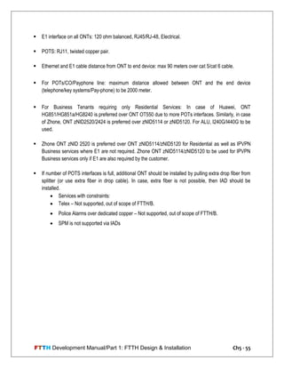 FTTH Development Manual/Part 1: FTTH Design & Installation Ch5 - 55
 E1 interface on all ONTs: 120 ohm balanced, RJ45/RJ-48, Electrical.
 POTS: RJ11, twisted copper pair.
 Ethernet and E1 cable distance from ONT to end device: max 90 meters over cat 5/cat 6 cable.
 For POTs/CO/Payphone line: maximum distance allowed between ONT and the end device
(telephone/key systems/Pay-phone) to be 2000 meter.
 For Business Tenants requiring only Residential Services: In case of Huawei, ONT
HG851/HG851a/HG8240 is preferred over ONT OT550 due to more POTs interfaces. Similarly, in case
of Zhone, ONT zNID2520/2424 is preferred over zNID5114 or zNID5120. For ALU, I240G/I440G to be
used.
 Zhone ONT zNID 2520 is preferred over ONT zNID5114/zNID5120 for Residential as well as IPVPN
Business services where E1 are not required. Zhone ONT zNID5114/zNID5120 to be used for IPVPN
Business services only if E1 are also required by the customer.
 If number of POTS interfaces is full, additional ONT should be installed by pulling extra drop fiber from
splitter (or use extra fiber in drop cable). In case, extra fiber is not possible, then IAD should be
installed.
 Services with constraints:
 Telex – Not supported, out of scope of FTTH/B.
 Police Alarms over dedicated copper – Not supported, out of scope of FTTH/B.
 SPM is not supported via IADs
 