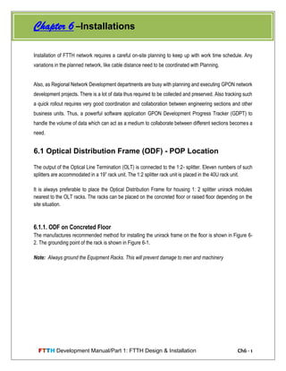 FTTH Development Manual/Part 1: FTTH Design & Installation Ch6 - 1
Installation of FTTH network requires a careful on-site planning to keep up with work time schedule. Any
variations in the planned network, like cable distance need to be coordinated with Planning.
Also, as Regional Network Development departments are busy with planning and executing GPON network
development projects. There is a lot of data thus required to be collected and preserved. Also tracking such
a quick rollout requires very good coordination and collaboration between engineering sections and other
business units. Thus, a powerful software application GPON Development Progress Tracker (GDPT) to
handle the volume of data which can act as a medium to collaborate between different sections becomes a
need.
6.1 Optical Distribution Frame (ODF) - POP Location
The output of the Optical Line Termination (OLT) is connected to the 1:2- splitter. Eleven numbers of such
splitters are accommodated in a 19‖ rack unit. The 1:2 splitter rack unit is placed in the 40U rack unit.
It is always preferable to place the Optical Distribution Frame for housing 1: 2 splitter unirack modules
nearest to the OLT racks. The racks can be placed on the concreted floor or raised floor depending on the
site situation.
6.1.1. ODF on Concreted Floor
The manufactures recommended method for installing the unirack frame on the floor is shown in Figure 6-
2. The grounding point of the rack is shown in Figure 6-1.
Note: Always ground the Equipment Racks. This will prevent damage to men and machinery
Chapter 6 –Installations
 