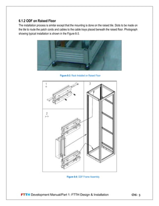 FTTH Development Manual/Part 1: FTTH Design & Installation Ch6 - 3
6.1.2 ODF on Raised Floor
The installation process is similar except that the mounting is done on the raised tile. Slots to be made on
the tile to route the patch cords and cables to the cable trays placed beneath the raised floor. Photograph
showing typical installation is shown in the Figure 6-3.
Figure 6-3: Rack Installed on Raised Floor
Figure 6-4: ODF Frame Assembly
 