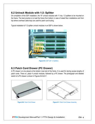FTTH Development Manual/Part 1: FTTH Design & Installation Ch6 - 4
6.2 Unirack Module with 1:2- Splitter
On completion of the ODF installation, the 19‖ unirack modules with 11 nos. 1:2 splitters to be mounted on
the frame. The best practice is to load the frame from bottom in case of raised floor installations and from
top where overhead cable trays are used for patch cord routing.
Typical installation of 1:2 splitter unirack modules in an ODF is shown below.
6.3 Patch Cord Drawer (PC Drawer)
A PC drawer is to be placed at the bottom most slot of the frame. It is used for storing excess lengths of
patch cords. There on, place 4 unirack modules, followed by a PC drawer. The photograph and detailed
sketch of a PC drawer is shown in Figures 6-6 & 6-7.
Figure 6-5: ODF with 1:2 Splitters
Figure 6-6: Patch Cord Drawer Figure 6-7: Patch Cord Drawer Assembly
 