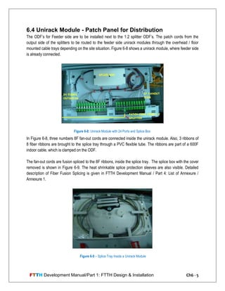 FTTH Development Manual/Part 1: FTTH Design & Installation Ch6 - 5
6.4 Unirack Module - Patch Panel for Distribution
The ODF‘s for Feeder side are to be installed next to the 1:2 splitter ODF‘s. The patch cords from the
output side of the splitters to be routed to the feeder side unirack modules through the overhead / floor
mounted cable trays depending on the site situation. Figure 6-8 shows a unirack module, where feeder side
is already connected.
In Figure 6-8, three numbers 8F fan-out cords are connected inside the unirack module. Also, 3 ribbons of
8 fiber ribbons are brought to the splice tray through a PVC flexible tube. The ribbons are part of a 600F
indoor cable, which is clamped on the ODF.
The fan-out cords are fusion spliced to the 8F ribbons, inside the splice tray. The splice box with the cover
removed is shown in Figure 6-9. The heat shrinkable splice protection sleeves are also visible. Detailed
description of Fiber Fusion Splicing is given in FTTH Development Manual / Part 4: List of Annexure /
Annexure 1.
Figure 6-8: Unirack Module with 24 Ports and Splice Box
Figure 6-9 – Splice Tray Inside a Unirack Module
 