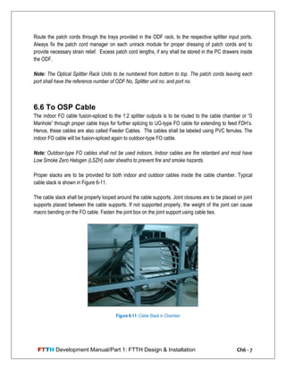 FTTH Development Manual/Part 1: FTTH Design & Installation Ch6 - 7
Route the patch cords through the trays provided in the ODF rack, to the respective splitter input ports.
Always fix the patch cord manager on each unirack module for proper dressing of patch cords and to
provide necessary strain relief. Excess patch cord lengths, if any shall be stored in the PC drawers inside
the ODF.
Note: The Optical Splitter Rack Units to be numbered from bottom to top. The patch cords leaving each
port shall have the reference number of ODF No, Splitter unit no. and port no.
6.6 To OSP Cable
The indoor FO cable fusion-spliced to the 1:2 splitter outputs is to be routed to the cable chamber or ―0
Manhole‖ through proper cable trays for further splicing to UG-type FO cable for extending to feed FDH‘s.
Hence, these cables are also called Feeder Cables. The cables shall be labeled using PVC ferrules. The
indoor FO cable will be fusion-spliced again to outdoor-type FO cable.
Note: Outdoor-type FO cables shall not be used indoors. Indoor cables are fire retardant and most have
Low Smoke Zero Halogen (LSZH) outer sheaths to prevent fire and smoke hazards.
Proper slacks are to be provided for both indoor and outdoor cables inside the cable chamber. Typical
cable slack is shown in Figure 6-11.
The cable slack shall be properly looped around the cable supports. Joint closures are to be placed on joint
supports placed between the cable supports. If not supported properly, the weight of the joint can cause
macro bending on the FO cable. Fasten the joint box on the joint support using cable ties.
Figure 6-11: Cable Slack in Chamber
 