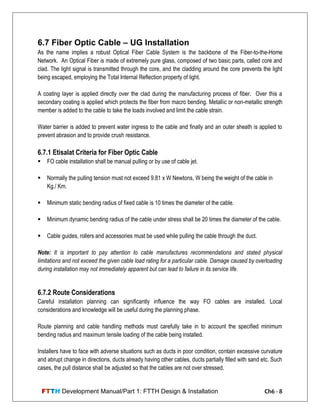 FTTH Development Manual/Part 1: FTTH Design & Installation Ch6 - 8
6.7 Fiber Optic Cable – UG Installation
As the name implies a robust Optical Fiber Cable System is the backbone of the Fiber-to-the-Home
Network. An Optical Fiber is made of extremely pure glass, composed of two basic parts, called core and
clad. The light signal is transmitted through the core, and the cladding around the core prevents the light
being escaped, employing the Total Internal Reflection property of light.
A coating layer is applied directly over the clad during the manufacturing process of fiber. Over this a
secondary coating is applied which protects the fiber from macro bending. Metallic or non-metallic strength
member is added to the cable to take the loads involved and limit the cable strain.
Water barrier is added to prevent water ingress to the cable and finally and an outer sheath is applied to
prevent abrasion and to provide crush resistance.
6.7.1 Etisalat Criteria for Fiber Optic Cable
 FO cable installation shall be manual pulling or by use of cable jet.
 Normally the pulling tension must not exceed 9.81 x W Newtons, W being the weight of the cable in
Kg./ Km.
 Minimum static bending radius of fixed cable is 10 times the diameter of the cable.
 Minimum dynamic bending radius of the cable under stress shall be 20 times the diameter of the cable.
 Cable guides, rollers and accessories must be used while pulling the cable through the duct.
Note: It is important to pay attention to cable manufactures recommendations and stated physical
limitations and not exceed the given cable load rating for a particular cable. Damage caused by overloading
during installation may not immediately apparent but can lead to failure in its service life.
6.7.2 Route Considerations
Careful installation planning can significantly influence the way FO cables are installed. Local
considerations and knowledge will be useful during the planning phase.
Route planning and cable handling methods must carefully take in to account the specified minimum
bending radius and maximum tensile loading of the cable being installed.
Installers have to face with adverse situations such as ducts in poor condition, contain excessive curvature
and abrupt change in directions, ducts already having other cables, ducts partially filled with sand etc. Such
cases, the pull distance shall be adjusted so that the cables are not over stressed.
 